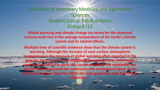 University of Veterinary Medicine and Agronomic
Sciences
Student:Scorus Patrik Antonio
Group:8113
Global warming and climate change are terms for the observed
century-scale rise in the average temperature of the Earth's climate
system and its related effects.
Multiple lines of scientific evidence show that the climate system is
warming. Although the increase of near-surface atmospheric
temperature is the measure of global warming often reported in the
popular press, most of the additional energy stored in the climate
system since 1970 has gone into ocean warming. The remainder has
melted ice and warmed the continents and atmosphere.Many of the
observed changes since the 1950s are unprecedented over decades to
millennia.[7]
 