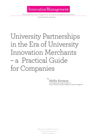 The number one online magazine for innovation management practioners
                        Feature Article # 003-2011




University Partnerships
in the Era of University
Innovation Merchants
– a Practical Guide
for Companies
                                        by
                                             Melba Kurman
                                             senior thought leader, analyst and expert on
                                             university intellectual property strategy and innovation management




                        ©Ymer&Partners AB All rights reserved.
                            www.innovationmanagement.se
                               ISBN: 978-91-86829-06-3
 