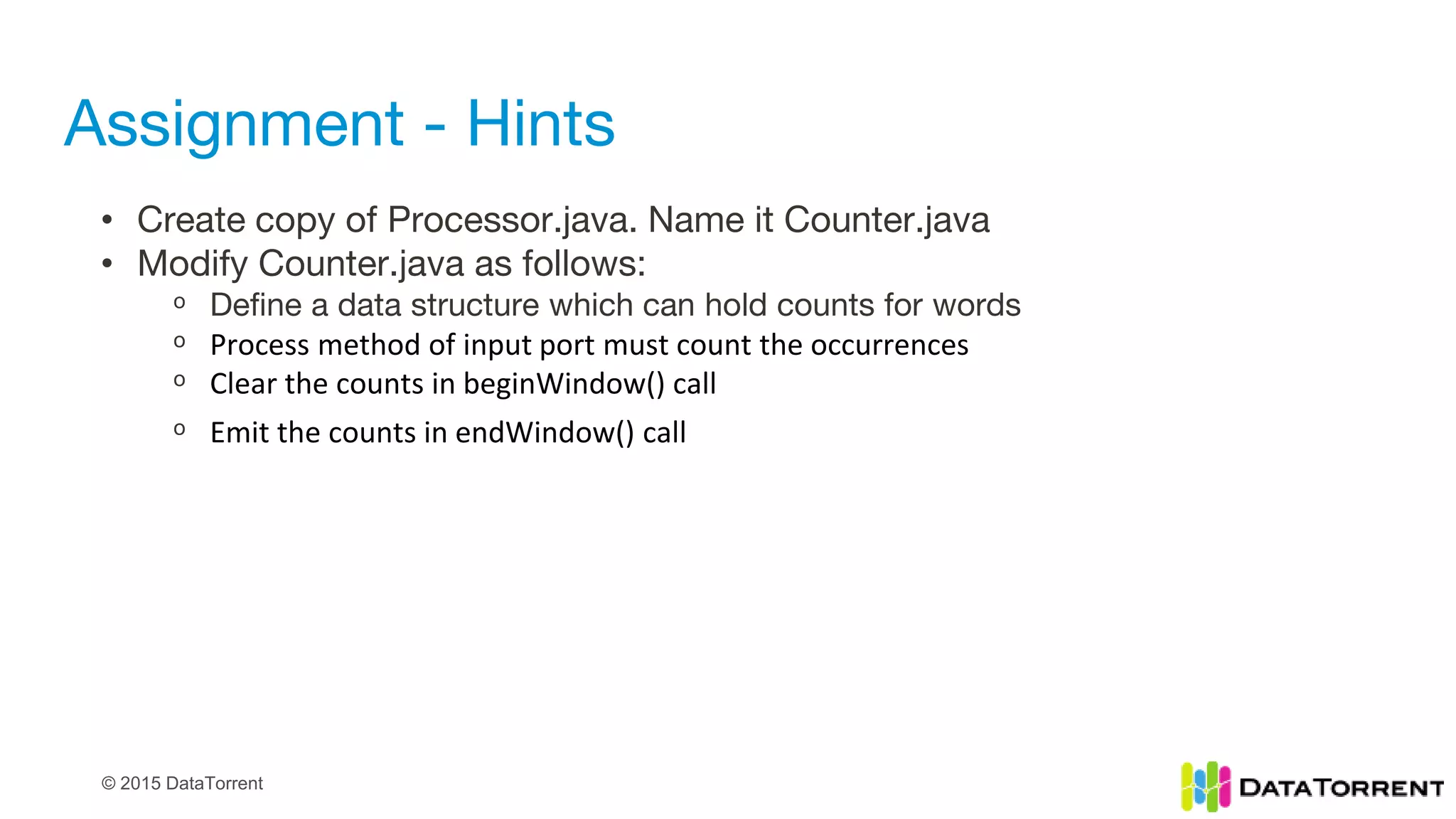 © 2015 DataTorrent
Assignment - Hints
• Create copy of Processor.java. Name it Counter.java
• Modify Counter.java as follows:
ᵒ Define a data structure which can hold counts for words
ᵒ Process method of input port must count the occurrences
ᵒ Clear the counts in beginWindow() call
ᵒ Emit the counts in endWindow() call
 