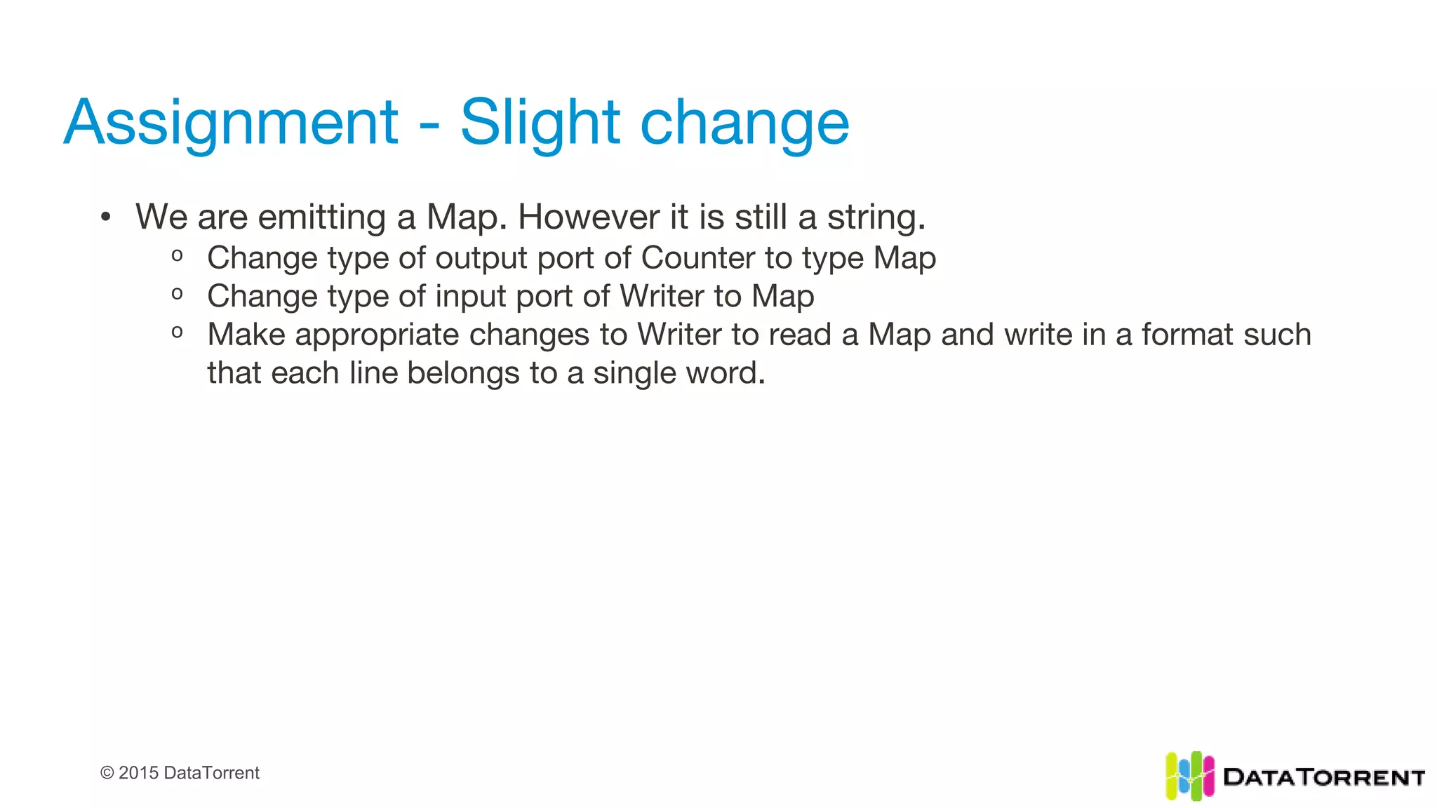 © 2015 DataTorrent
Assignment - Slight change
• We are emitting a Map. However it is still a string.
ᵒ Change type of output port of Counter to type Map
ᵒ Change type of input port of Writer to Map
ᵒ Make appropriate changes to Writer to read a Map and write in a format such
that each line belongs to a single word.
 