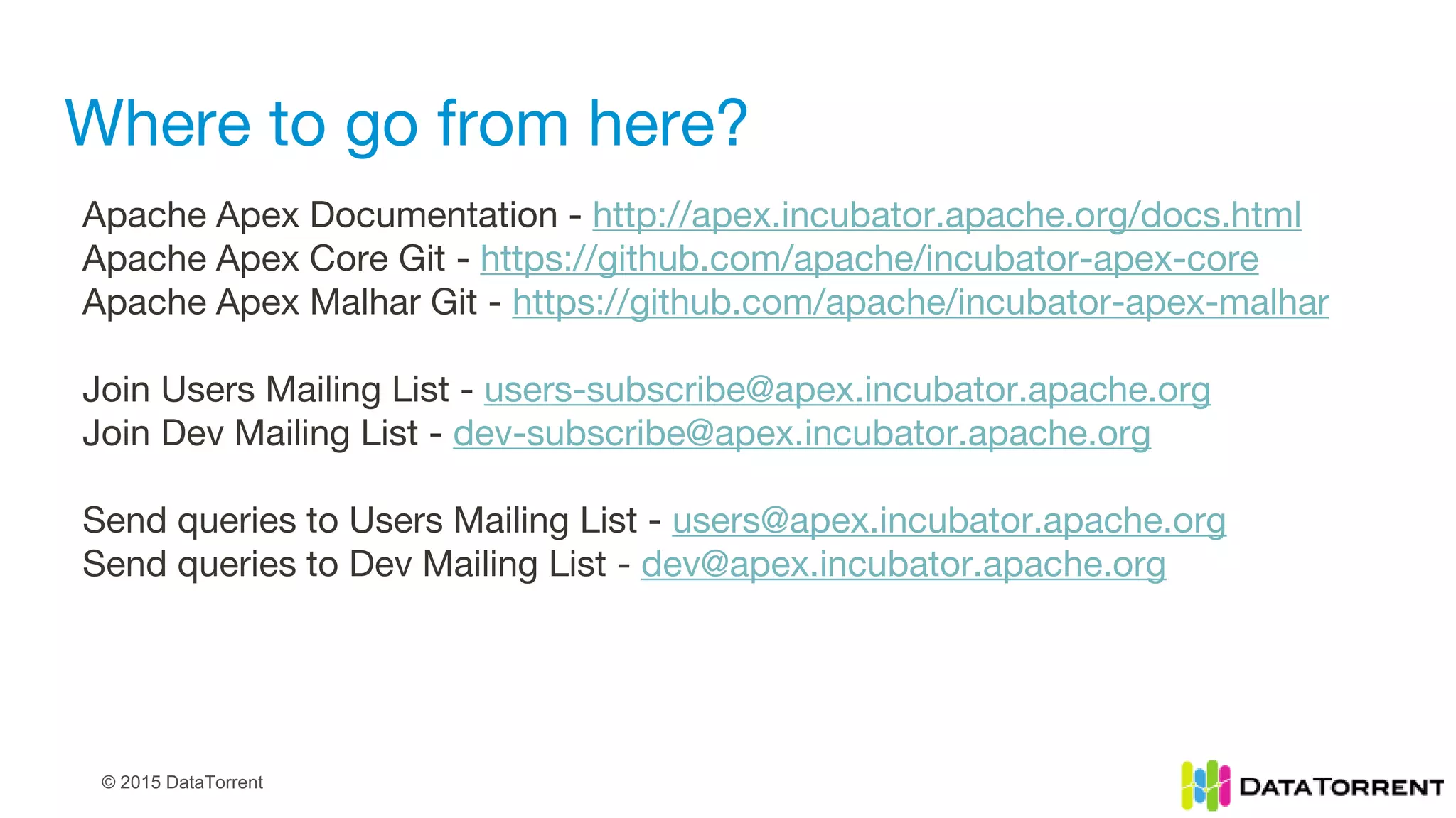 © 2015 DataTorrent
Where to go from here?
Apache Apex Documentation - http://apex.incubator.apache.org/docs.html
Apache Apex Core Git - https://github.com/apache/incubator-apex-core
Apache Apex Malhar Git - https://github.com/apache/incubator-apex-malhar
Join Users Mailing List - users-subscribe@apex.incubator.apache.org
Join Dev Mailing List - dev-subscribe@apex.incubator.apache.org
Send queries to Users Mailing List - users@apex.incubator.apache.org
Send queries to Dev Mailing List - dev@apex.incubator.apache.org
 