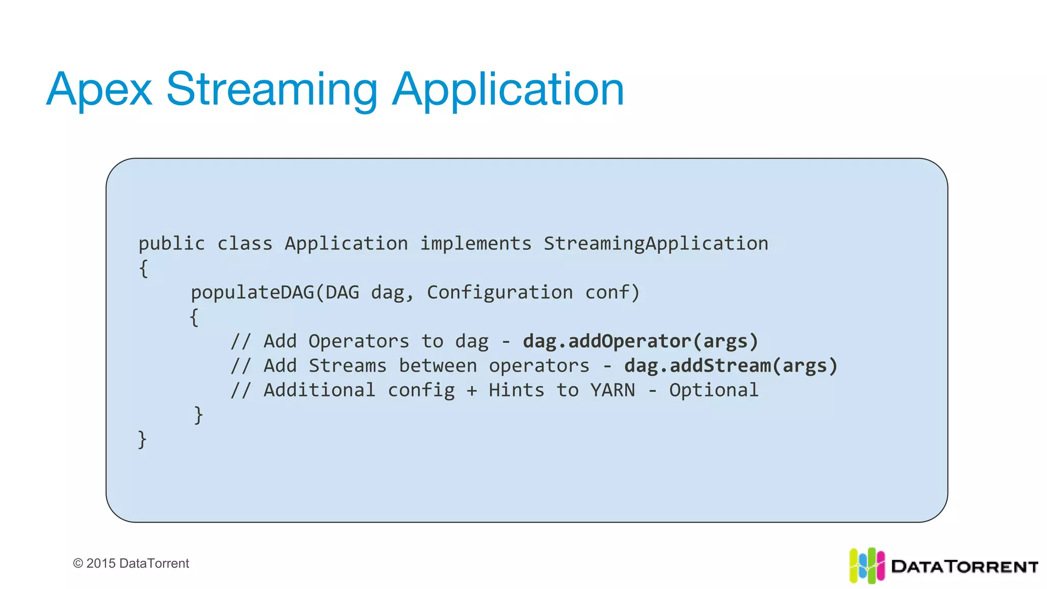 © 2015 DataTorrent
Apex Streaming Application
public class Application implements StreamingApplication
{
populateDAG(DAG dag, Configuration conf)
{
// Add Operators to dag - dag.addOperator(args)
// Add Streams between operators - dag.addStream(args)
// Additional config + Hints to YARN - Optional
}
}
 
