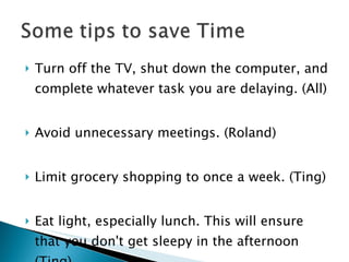 Turn off the TV, shut down the computer, and complete whatever task you are delaying. (All) Avoid unnecessary meetings. (Roland) Limit grocery shopping to once a week. (Ting) Eat light, especially lunch. This will ensure that you don't get sleepy in the afternoon (Ting) 