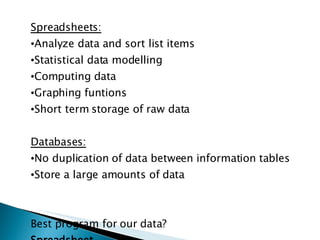Spreadsheets: Analyze data and sort list items Statistical data modelling Computing data Graphing funtions Short term storage of raw data Databases: No duplication of data between information tables Store a large amounts of data Best program for our data? Spreadsheet 