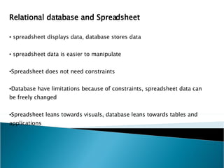 Relational database and Spreadsheet spreadsheet displays data, database stores data spreadsheet data is easier to manipulate Spreadsheet does not need constraints Database have limitations because of constraints, spreadsheet data can be freely changed Spreadsheet leans towards visuals, database leans towards tables and applications 