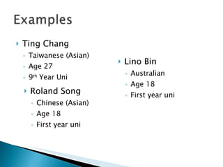 Ting Chang Taiwanese (Asian) Age 27 9 th  Year Uni Roland Song Chinese (Asian) Age 18 First year uni Lino Bin Australian Age 18 First year uni 