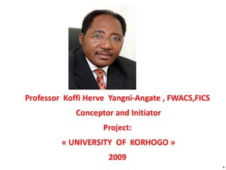 *
Professor Koffi Herve Yangni-Angate , FWACS,FICS
Conceptor and Initiator
Project:
« UNIVERSITY OF KORHOGO »
2009
 