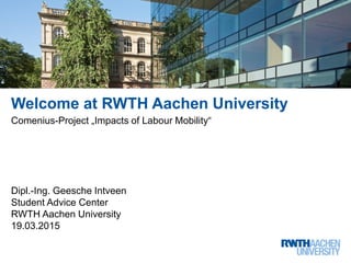 Welcome at RWTH Aachen University
Comenius-Project „Impacts of Labour Mobility“
Dipl.-Ing. Geesche Intveen
Student Advice Center
RWTH Aachen University
19.03.2015
 