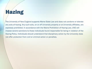Hazing
The University of New England supports Maine State Law and does not condone or tolerate
any acts of hazing. Any suc...