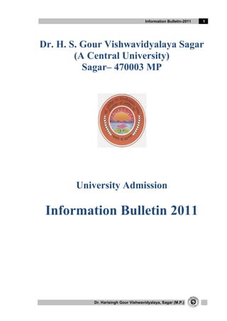 Information Bulletin-2011   1




Dr. H. S. Gour Vishwavidyalaya Sagar
        (A Central University)
          Sagar– 470003 MP




        University Admission

 Information Bulletin 2011




            Dr. Harisingh Gour Vishwavidyalaya, Sagar (M.P.)
 