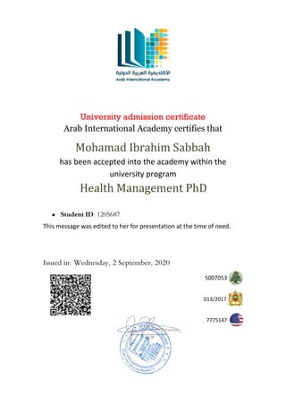 University admission certificate
Arab International Academy certifies that
Mohamad Ibrahim Sabbah
has been accepted into the academy within the
university program
Health Management PhD
• Student ID: 1205687
This message was edited to her for presentation at the time of need.
Issued in: Wednesday, 2 September, 2020
5007053
2017
/
013
7775147
 