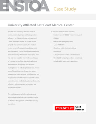 This 600 bed university-affiliated medical
center, has greatly improved their operations
efficiency by choosing Enstoa to implement
Oracle Primavera Unifier® as its new capital
projects management system. The medical
center, which offers sophisticated diagnostic
and therapeutic care in virtually every specialty
and subspecialty of medicine and surgery, now
has real-time visibility into the financial status
of a project or portfolio of projects, allowing
for immediate strategizing and decision-
making based on actual, up to date data. These
powerful dashboards and reporting system
supports the medical center in its functions as a
major regional healthcare resource with a deep
commitment to medical education and research,
offering a full complement of inpatient and
outpatient services.
The medical center, which employs around
6,000 people, now leverages Primavera Unifier
as the Cost Management solution for its many
operations.
In 2010, this medical center handled:
•	 Inpatient care for 33,082 men, women, and
children
•	 Over 66,000 emergency visits
•	 4,632 childbirths
•	 More than 3,802 electrophysiology
procedures
•	 4,892 performed cardiac catheterizations
•	 Over 18,500 surgical procedures completed,
including 458 open-heart operations
Case Study
University Affiliated East Coast Medical Center
 