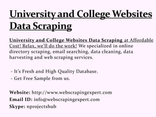 University and College Websites Data Scraping at Affordable
Cost! Relax, we'll do the work! We specialized in online
directory scraping, email searching, data cleaning, data
harvesting and web scraping services.
- It’s Fresh and High Quality Database.
- Get Free Sample from us.
Website: http://www.webscrapingexpert.com
Email ID: info@webscrapingexpert.com
Skype: nprojectshub
 