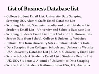 - College Student Email List, University Data Scraping
- Scraping USA Alumni Staffs Email Database List
- Scraping Alumni, Students, Faculty and Staff Database List
- Students Email List - University and Schools Database List
- Scraping Students Email List from USA and UK Universities
- Scrape Data from School, College & University Websites
- Extract Data from University Sites – Extract Students Data
- Data Scraping from Colleges, Schools and University Website
- USA University Database List | USA, UK University Email List
- Scrape Schools & Students Email List | Students Details List
- UK, USA Students & Alumni of Universities Data Scraping
- Scrape List of Students & Alumni From USA, UK, Australia
 