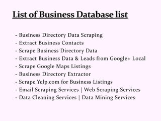 - Business Directory Data Scraping
- Extract Business Contacts
- Scrape Business Directory Data
- Extract Business Data & Leads from Google+ Local
- Scrape Google Maps Listings
- Business Directory Extractor
- Scrape Yelp.com for Business Listings
- Email Scraping Services | Web Scraping Services
- Data Cleaning Services | Data Mining Services
 