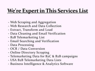 - Web Scraping and Aggregation
- Web Research and Data Collection
- Extract, Transform and Load
- Data Cleaning and Email Verification
- B2B Telemarketing List
- Email Searching and Verification
- Data Processing
- OCR / Data Conversion
- Online Directory Scraping
- Telemarketing Data for B2C & B2B campaigns
- USA B2B Telemarketing Data Lists
- Business Intelligence & Analytics Software
 
