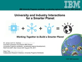 University and Industry Interactions  for a Smarter Planet Working Together to Build a Smarter Planet Dr. James (“Jim”) C. Spohrer,  [email_address] Innovation Champion and Director IBM UPward (University Programs worldwide - accelerating regional development) NCET2 & UIDP, Wed 12noon EST August 31th, 2011 Dawn Tew,  [email_address] Collaborative Research Initiatives, University Programs Worldwide 