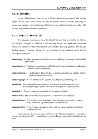 KUVEMPU UNIVERSITY APP
Dept. of Computer Science and MCA, Jnana Sahyadri Page 10
3.2.2 LIBRARIES:
On top of Linux kernel there is a set of libraries including open-source Web browser
engine WebKit, well known library libc, SQLite database which is a useful repository for
storage and sharing of application data, libraries to play and record audio and video, SSL
libraries responsible for Internet security etc.
3.2.3 ANDROID LIBRARIES:
This category encompasses those Java-based libraries that are specific to Android
development. Examples of libraries in this category include the application framework
libraries in addition to those that facilitate user interface building, graphics drawing and
database access. A summary of some key core Android libraries available to the Android
developer is as follows.
android.app − Provides access to the application model and is the cornerstone of all Android
applications.
android.content − Facilitates content access, publishing and messaging between applications
and application components.
android.database − Used to access data published by content providers and includes SQLite
database management classes.
android.opengl − A Java interface to the OpenGL ES 3D graphics rendering API.
android.os − Provides applications with access to standard operating system services
including messages, system services and inter-process communication.
android.text − Used to render and manipulate text on a device display.
android.view − The fundamental building blocks of application user interfaces.
android.widget − A rich collection of prebuilt user interface components such as buttons,
labels, list views, layout managers, radio buttons etc.
android.webkit − A set of classes intended to allow web-browsing capabilities to be built
into applications.
Having covered the Java-based core libraries in the Android runtime, it is now time to
turn our attention to the C/C++ based libraries contained in this layer of the Android software
stack.
 