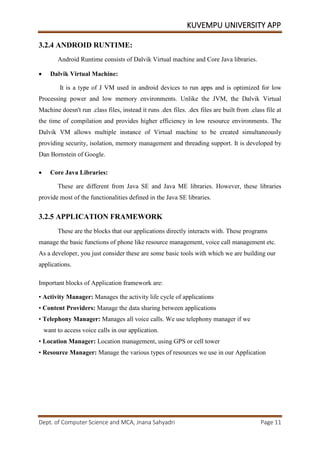 KUVEMPU UNIVERSITY APP
Dept. of Computer Science and MCA, Jnana Sahyadri Page 11
3.2.4 ANDROID RUNTIME:
Android Runtime consists of Dalvik Virtual machine and Core Java libraries.
• Dalvik Virtual Machine:
It is a type of J VM used in android devices to run apps and is optimized for low
Processing power and low memory environments. Unlike the JVM, the Dalvik Virtual
Machine doesn't run .class files, instead it runs .dex files. .dex files are built from .class file at
the time of compilation and provides higher efficiency in low resource environments. The
Dalvik VM allows multiple instance of Virtual machine to be created simultaneously
providing security, isolation, memory management and threading support. It is developed by
Dan Bornstein of Google.
• Core Java Libraries:
These are different from Java SE and Java ME libraries. However, these libraries
provide most of the functionalities defined in the Java SE libraries.
3.2.5 APPLICATION FRAMEWORK
These are the blocks that our applications directly interacts with. These programs
manage the basic functions of phone like resource management, voice call management etc.
As a developer, you just consider these are some basic tools with which we are building our
applications.
Important blocks of Application framework are:
• Activity Manager: Manages the activity life cycle of applications
• Content Providers: Manage the data sharing between applications
• Telephony Manager: Manages all voice calls. We use telephony manager if we
want to access voice calls in our application.
• Location Manager: Location management, using GPS or cell tower
• Resource Manager: Manage the various types of resources we use in our Application
 