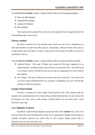 KUVEMPU UNIVERSITY APP
Dept. of Computer Science and MCA, Jnana Sahyadri Page 13
In the Create New Module window, Android Studio offers the following app modules:
 Phone & Table Module
 Android Wear Module
 Android TV Module
 Glass Module
They each provide essential files and some code templates that are appropriate for the
corresponding app or device type.
Library module
Provides a container for your reusable code, which you can use as a dependency in
other app modules or import into other projects. Structurally, a library module is the same as
an app module, but when built, it creates a code archive file instead of an APK, so it can't be
installed on a device.
In the Create New Module window, Android Studio offers the following library modules:
 Android Library: This type of library can contain all file types supported in an
Android project, including source code, resources, and manifest files. The build result
is an Android Archive (AAR) file that you can add as a dependency for your Android
app modules.
 Java Library: This type of library can contain only Java source files. The build result
is an Java Archive (JAR) file that you can add as a dependency for your Andriod app
modules or other Java projects.
Google Cloud module
Provides a container for your Google Cloud backend code. This module adds the
required code and dependencies for a functioning, runnable backend that you can extend with
the features you want, such as data storage. Android Studio lets you easily add a cloud
backend to your app.
3.3.1 PROJECT FILES
By default, Android Studio displays your project files in the Android view. This view
does not reflect the actual file hierarchy on disk, but is organized by modules and file types to
simplify navigation between key source files of your project, hiding certain files or
directories that are not commonly used.
 