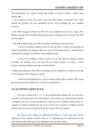 KUVEMPU UNIVERSITY APP
Dept. of Computer Science and MCA, Jnana Sahyadri Page 15
The build process for a typical Android app module, as shown in figure 1, follows these
general steps:
1. The compilers convert your source code into DEX (Dalvik Executable) files, which
include the bytecode that runs onAndroid devices, and everything else into compiled
resources.
2. The APK Packager combines the DEX files and compiled resources into a single APK.
Before your app can be installed and deployed onto an Android device, however, the APK
must be signed.
3. The APK Packager signs your APK using either the debug or release keystore:
a. If you are building a debug version of your app, that is, an app you intend only for
testing and profiling, the packager signs your app with the debug keystore. Android Studio
automatically configures new projects with a debug keystore.
b. If you are building a release version of your app that you intend to release
externally, the packager signs your app with the release keystore. To create a release
keystore, read about Signing your app in Android Studio.
4. Before generating your final APK, the packager uses the zipalign tool to optimize your app
use less memory when running on a device.
At the end of the build process, you have either a debug APK or release APK of your
app that you can use to deploy, test, or release to external users.
3.4 ACTIVITY LIFECYCLE
If you have worked with C, C++ or Java programming language then you must have
seen that your program starts from main function. Very similar way, Android system initiates
its program with in an Activity starting with a call on onCreate callback method. There is a
sequence of callback methods that start up an activity and a sequence of callback methods
that tear down an activity as shown in the below Activity life cycle diagram
The Activity class defines the following call backs i.e. events. You don't need to
implement all the callbacks methods. However, it's important that you understand each one
and implement those that ensure your app behaves the way users expect.
 