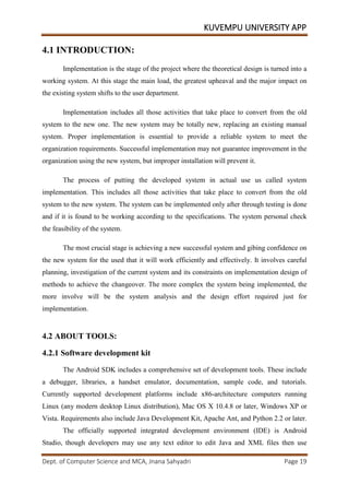 KUVEMPU UNIVERSITY APP
Dept. of Computer Science and MCA, Jnana Sahyadri Page 19
4.1 INTRODUCTION:
Implementation is the stage of the project where the theoretical design is turned into a
working system. At this stage the main load, the greatest upheaval and the major impact on
the existing system shifts to the user department.
Implementation includes all those activities that take place to convert from the old
system to the new one. The new system may be totally new, replacing an existing manual
system. Proper implementation is essential to provide a reliable system to meet the
organization requirements. Successful implementation may not guarantee improvement in the
organization using the new system, but improper installation will prevent it.
The process of putting the developed system in actual use us called system
implementation. This includes all those activities that take place to convert from the old
system to the new system. The system can be implemented only after through testing is done
and if it is found to be working according to the specifications. The system personal check
the feasibility of the system.
The most crucial stage is achieving a new successful system and gibing confidence on
the new system for the used that it will work efficiently and effectively. It involves careful
planning, investigation of the current system and its constraints on implementation design of
methods to achieve the changeover. The more complex the system being implemented, the
more involve will be the system analysis and the design effort required just for
implementation.
4.2 ABOUT TOOLS:
4.2.1 Software development kit
The Android SDK includes a comprehensive set of development tools. These include
a debugger, libraries, a handset emulator, documentation, sample code, and tutorials.
Currently supported development platforms include x86-architecture computers running
Linux (any modern desktop Linux distribution), Mac OS X 10.4.8 or later, Windows XP or
Vista. Requirements also include Java Development Kit, Apache Ant, and Python 2.2 or later.
The officially supported integrated development environment (IDE) is Android
Studio, though developers may use any text editor to edit Java and XML files then use
 