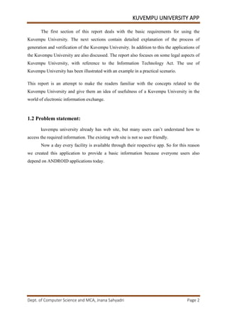 KUVEMPU UNIVERSITY APP
Dept. of Computer Science and MCA, Jnana Sahyadri Page 2
The first section of this report deals with the basic requirements for using the
Kuvempu University. The next sections contain detailed explanation of the process of
generation and verification of the Kuvempu University. In addition to this the applications of
the Kuvempu University are also discussed. The report also focuses on some legal aspects of
Kuvempu University, with reference to the Information Technology Act. The use of
Kuvempu University has been illustrated with an example in a practical scenario.
This report is an attempt to make the readers familiar with the concepts related to the
Kuvempu University and give them an idea of usefulness of a Kuvempu University in the
world of electronic information exchange.
1.2 Problem statement:
kuvempu university already has web site, but many users can’t understand how to
access the required information. The existing web site is not so user friendly.
Now a day every facility is available through their respective app. So for this reason
we created this application to provide a basic information because everyone users also
depend on ANDROID applications today.
 