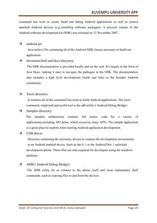 KUVEMPU UNIVERSITY APP
Dept. of Computer Science and MCA, Jnana Sahyadri Page 20
command line tools to create, build and debug Android applications as well as control
attached Android devices (e.g.,installing software packages). A preview release of the
Android software development kit (SDK) was released on 12 November 2007.
 android.jar:
Java archive file containing all of the Android SDK classes necessary to build our
application.
 document.html and docs directory:
The SDK documentation is provided locally and on the web. It's largely in the form of
Java Docs, making it easy to navigate the packages in the SDK. The documentation
also includes a high level development Guide and links to the broader Android
community.
 Tools directory:
It contains all of the command line tools to build Android applications. The most
commonly employed and useful tool is the adb utility ( Android Debug Bridge).
 Samples directory:
The samples subdirectory contains full source code for a variety of
applications,including API demo, which excercise many API's. The sample application
is a great place to explore when starting Android application development.
 USB driver:
Directory containing the necessary drivers to connect the development environment
to an Android enabled device. Such as the G 1 or the Android Dev 1 unlocked
development phone. These files are only required for developers using the windows
platform.
 ADB ( Android Debug Bridge):
The ADB utility let us connect to the phone itself and issue rudimentary shell
commands, such as copying files to and from the devices.
 
