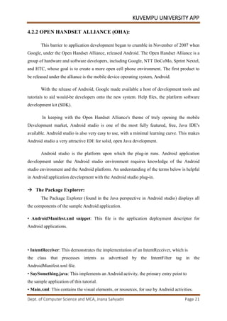KUVEMPU UNIVERSITY APP
Dept. of Computer Science and MCA, Jnana Sahyadri Page 21
4.2.2 OPEN HANDSET ALLIANCE (OHA):
This barrier to application development began to crumble in November of 2007 when
Google, under the Open Handset Alliance, released Android. The Open Handset Alliance is a
group of hardware and software developers, including Google, NTT DoCoMo, Sprint Nextel,
and HTC, whose goal is to create a more open cell phone environment. The first product to
be released under the alliance is the mobile device operating system, Android.
With the release of Android, Google made available a host of development tools and
tutorials to aid would-be developers onto the new system. Help files, the platform software
development kit (SDK).
In keeping with the Open Handset Alliance's theme of truly opening the mobile
Development market, Android studio is one of the most fully featured, free, Java IDE's
available. Android studio is also very easy to use, with a minimal learning curve. This makes
Android studio a very attractive IDE for solid, open Java development.
Android studio is the platform upon which the plug-in runs. Android application
development under the Android studio environment requires knowledge of the Android
studio environment and the Android platform. An understanding of the terms below is helpful
in Android application development with the Android studio plug-in.
 The Package Explorer:
The Package Explorer (found in the Java perspective in Android studio) displays all
the components of the sample Android application.
• AndroidManifest.xml snippet: This file is the application deployment descriptor for
Android applications.
• IntentReceiver: This demonstrates the implementation of an IntentReceiver, which is
the class that processes intents as advertised by the IntentFilter tag in the
AndroidManifest.xml file.
• SaySomething.java: This implements an Android activity, the primary entry point to
the sample application of this tutorial.
• Main.xml: This contains the visual elements, or resources, for use by Android activities.
 