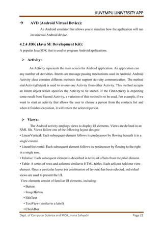 KUVEMPU UNIVERSITY APP
Dept. of Computer Science and MCA, Jnana Sahyadri Page 23
 AVD (Android Virtual Device):
An Android emulator that allows you to simulate how the application will run
on unactual Android device.
4.2.4 JDK (Java SE Development Kit):
A popular Java SDK that is used to program Android applications.
 Activity:
An Activity represents the main screen for Android application. An application can
any number of Activities. Intents are message passing mechanisms used in Android. Android
Activity class contains different methods that support Activity communication. The method
startActivity(Intent) is used to invoke one Activity from other Activity. This method accepts
an Intent object which specifies the Activity to be started. If the FirstActivity is expecting
some result from Second Activity, a variation of this method is to be used. For example, if we
want to start an activity that allows the user to choose a person from the contacts list and
when it finishes execution, it will return the selected person.
 Views:
The Android activity employs views to display UI elements. Views are defined in an
XML file. Views follow one of the following layout designs:
• LinearVerticaI: Each subsequent element follows its predecessor by flowing beneath it in a
single column.
• LinearHorizontal: Each subsequent element follows its predecessor by flowing to the right
in a single row.
• Relative: Each subsequent element is described in terms of offsets from the prior element.
• Table: A series of rows and columns similar to HTML tables. Each cell can hold one view
element. Once a particular layout (or combination of layouts) has been selected, individual
views are used to present the UI.
View elements consist of familiar UI elements, including:
• Button
• ImageButton
• EditText
• TextView (similar to a label)
• CheckBox
 