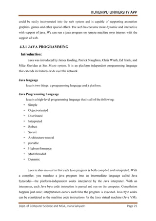 KUVEMPU UNIVERSITY APP
Dept. of Computer Science and MCA, Jnana Sahyadri Page 25
could be easily incorporated into the web system and is capable of supporting animation
graphics, games and other special effect. The web has become more dynamic and interactive
with support of java. We can run a java program on remote machine over internet with the
support of web.
4.3.1 JAVA PROGRAMMING
Introduction:
Java was introduced by James Gosling, Patrick Naughton, Chris Wrath, Ed Frank, and
Mike Sheridan at Sun Micro system. It is an platform independent programming language
that extends its features wide over the network.
Java language
Java is two things: a programming language and a platform.
Java Programming Language
Java is a high-level programming language that is all of the following:
• Simple
• Object-oriented
• Distributed
• Interpreted
• Robust
• Secure
• Architecture-neutral
• portable
• High-performance
• Multithreaded
• Dynamic
Java is also unusual in that each Java program is both compiled and interpreted. With
a compiler, you translate a java program into an intermediate language called Java
bytecodes—the platform-independent codes interpreted by the Java interpreter. With an
interpreter, each Java byte code instruction is parsed and run on the computer. Compilation
happens just once; interpretation occurs each time the program is executed. Java byte codes
can be considered as the machine code instructions for the Java virtual machine (Java VM).
 