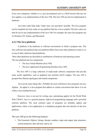 KUVEMPU UNIVERSITY APP
Dept. of Computer Science and MCA, Jnana Sahyadri Page 26
Every Java interpreter, whether it is a java development tool or a Web browser that can run
Java applets, is an implementation of the Java VM. The Java VM can also be implemented in
hardware.
Java byte codes help make "make once, run anywhere" possible. The Java program
can be compiled into byte codes on any platform that has a Java compiler The byte codes can
then be run on any implementation of the Java VM. For example, the same Java program can
on Windows NT, Solaris, and Macintosh.
4.3.2 The Java platform
A platform is the hardware or software environment in which a program runs. The
Java software-only platform that runs platform differs from most other platforms in that it is a
on top of other, hardware based platforms.
Most other platforms are described as combination of hardware and operating system.
The Java platform has two components:
• The Java Virtual Machine (Java VM)
• The Java Application Programming Interface (Java API)
The Java API is a large collection of ready-made software components that provide
many useful capabilities, such as graphical user interface (GUI) widgets. The Java API is
grouped Into libraries (packages) and related components.
Java can do many things like , Probably the most well-known Java programs are java
Applets. An applet is a Java program that adheres to certain conventions that allow it to run
within a Java-enabled browser.
However, Java is not just for writing cute, entertaining applets for the World Wide
Web ("Web"). Java is a general purpose, high-level programming language and a powerful
software platform. The most common types of programs are probably applets and
applications, where a Java application is a standalone program that runs directly on the Java
platform.
The core API gives the following features:
• The Essentials: Objects, Strings, threads, numbers, input and output, data structures,
system properties, date and time, and so on.
 
