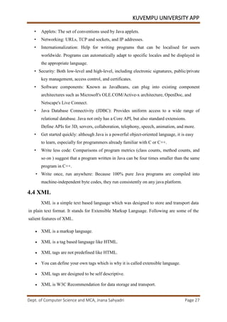 KUVEMPU UNIVERSITY APP
Dept. of Computer Science and MCA, Jnana Sahyadri Page 27
• Applets: The set of conventions used by Java applets.
• Networking: URLs, TCP and sockets, and IP addresses.
• Internationalization: Help for writing programs that can be localised for users
worldwide. Programs can automatically adapt to specific locales and be displayed in
the appropriate language.
• Security: Both low-level and high-level, including electronic signatures, public/private
key management, access control, and certificates.
• Software components: Known as JavaBeans, can plug into existing component
architectures such as Microsoft's OLE.COM/Active-x architecture, OpenDoc, and
Netscape's Live Connect.
• Java Database Connectivity (JDBC): Provides uniform access to a wide range of
relational database. Java not only has a Core API, but also standard extensions.
Define APIs for 3D, servers, collaboration, telephony, speech, animation, and more.
• Get started quickly: although Java is a powerful object-oriented language, it is easy
to learn, especially for programmers already familiar with C or C++.
• Write less code: Comparisons of program metrics (class counts, method counts, and
so on ) suggest that a program written in Java can be four times smaller than the same
program in C++.
• Write once, run anywhere: Because 100% pure Java programs are compiled into
machine-independent byte codes, they run consistently on any java platform.
4.4 XML
XML is a simple text based language which was designed to store and transport data
in plain text format. It stands for Extensible Markup Language. Following are some of the
salient features of XML.
• XML is a markup language.
• XML is a tag based language like HTML.
• XML tags are not predefined like HTML.
• You can define your own tags which is why it is called extensible language.
• XML tags are designed to be self descriptive.
• XML is W3C Recommendation for data storage and transport.
 