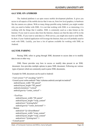 KUVEMPU UNIVERSITY APP
Dept. of Computer Science and MCA, Jnana Sahyadri Page 28
4.4.1 XML ON ANDROID
The Android platform is an open source mobile development platform. It gives you
access to all aspects of the mobile device that it runs on, from low level graphics, to hardware
like the camera on a phone. With so many things possible using Android, you might wonder
why you need to bother with XML. It is not that working with XML is so interesting; it is
working with the things that it enables. XML is commonly used as a data format on the
Internet. If you want to access data from the Internet, chances are that the data will be in the
form of XML. If you want to send data to a Web service, you might also need to send XML.
In short, if your Android application will leverage the Internet, then you will probably need to
work with XML. Luckily, you have a lot of options available for working with XML on
Android.
4.4.2 XMLPARSING
Parsing XML refers to going through XML document to access data or to modify
data in one or other way.
XML Parser provides way how to access or modify data present in an XML
document. Java provides multiple options to parse XML document. Following are various
types of parsers which are commonly used to parse XML documents.
Example for XML document can be used in Android:
<?xml version="1.0" encoding="utf-8"?>
<LinearLayout xmlns:android="http://schemas.android.com/apk/res/android"
android:layout_width="fill_parent"
android:layout_height="fill_parent"
android:orientation="vertical"
android:gravity="center_vertical" >
<TextView
android:layout_width="fill_parent"
android:layout_height="wrap_content"
android:text="@string/hello"
android:gravity="center_horizontal" />
<Button
android:id="@+id/nextButton"
android:layout_width="wrap_content"
android:layout_height="wrap_content"
android:text="@string/next" />
</LinearLayout>
 