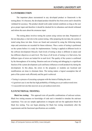 KUVEMPU UNIVERSITY APP
Dept. of Computer Science and MCA, Jnana Sahyadri Page 29
5.1 INTRODUCTION
The important phase encountered in any developed product or framework is the
testing phase. It is because, the developed product should be free from errors and it should be
validated for accuracy. The product should work under normal conditions as long as the user
gives proper input and therefore it should be checked for its robustness and should withstand
and inform the users about the erroneous input.
The testing phase involves testing the system using various test data. Preparation of
the test data plays a vital role in the system testing. After preparing the test data, the system is
tested using those test data. Errors are found and corrected by using the following testing
steps and corrections are recorded for future reference. Thus a series of testing is performed
on the system before it is ready for implementation. Testing is applied at different levels in
the software development lifecycle. Each levels of testing is done is different in nature and
has different objectives at each level. The focus of all levels of testing is to find errors, but
different types of errors are looked for at each level. The quality of the system is confirmed
by the thoroughness of its testing. Duration and cost of testing and debugging is a significant
fraction of the system development cycle and hence influences overall productivity during the
development. In this phase, the errors in the programs or modules are localized and
modifications are done to eliminate them. The testing makes a logical assumption that all
parts of the system work efficiently and the goal is achieved.
• Testing is a process of executing a program with the intent of finding the error.
• A good test case is one that has high probability of finding an as-yet undiscovered error.
• A successful test one that uncovers an as-yet-undiscovered error.
5.2 FUNCTIONAL TESTING:
Black box testing: This approach tests all possible combinations of end-user actions.
Black box testing assumes no knowledge of code and is intended to simulate the end-user
experience. You can use sample applications to integrate and test the application block for
black box testing. You can begin planning for black box testing immediately after the
requirements and the functional specifications are available.
 