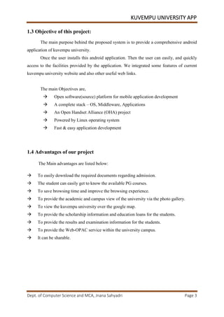 KUVEMPU UNIVERSITY APP
Dept. of Computer Science and MCA, Jnana Sahyadri Page 3
1.3 Objective of this project:
The main purpose behind the proposed system is to provide a comprehensive android
application of kuvempu university.
Once the user installs this android application. Then the user can easily, and quickly
access to the facilities provided by the application. We integrated some features of current
kuvempu university website and also other useful web links.
The main Objectives are,
 Open software(source) platform for mobile application development
 A complete stack – OS, Middleware, Applications
 An Open Handset Alliance (OHA) project
 Powered by Linux operating system
 Fast & easy application development
1.4 Advantages of our project
The Main advantages are listed below:
 To easily download the required documents regarding admission.
 The student can easily get to know the available PG courses.
 To save browsing time and improve the browsing experience.
 To provide the academic and campus view of the university via the photo gallery.
 To view the kuvempu university over the google map.
 To provide the scholarship information and education loans for the students.
 To provide the results and examination information for the students.
 To provide the Web-OPAC service within the university campus.
 It can be sharable.
 