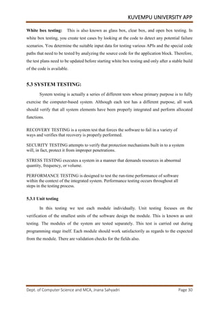 KUVEMPU UNIVERSITY APP
Dept. of Computer Science and MCA, Jnana Sahyadri Page 30
White box testing: This is also known as glass box, clear box, and open box testing. In
white box testing, you create test cases by looking at the code to detect any potential failure
scenarios. You determine the suitable input data for testing various APIs and the special code
paths that need to be tested by analyzing the source code for the application block. Therefore,
the test plans need to be updated before starting white box testing and only after a stable build
of the code is available.
5.3 SYSTEM TESTING:
System testing is actually a series of different tests whose primary purpose is to fully
exercise the computer-based system. Although each test has a different purpose, all work
should verify that all system elements have been properly integrated and perform allocated
functions.
RECOVERY TESTING is a system test that forces the software to fail in a variety of
ways and verifies that recovery is properly performed.
SECURITY TESTING attempts to verify that protection mechanisms built in to a system
will, in fact, protect it from improper penetrations.
STRESS TESTING executes a system in a manner that demands resources in abnormal
quantity, frequency, or volume.
PERFORMANCE TESTING is designed to test the run-time performance of software
within the context of the integrated system. Performance testing occurs throughout all
steps in the testing process.
5.3.1 Unit testing
In this testing we test each module individually. Unit testing focuses on the
verification of the smallest units of the software design the module. This is known as unit
testing. The modules of the system are tested separately. This test is carried out during
programming stage itself. Each module should work satisfactorily as regards to the expected
from the module. There are validation checks for the fields also.
 