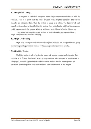 KUVEMPU UNIVERSITY APP
Dept. of Computer Science and MCA, Jnana Sahyadri Page 31
5.3.2 Integration Testing
The program as a whole is integrated into a single component and checked with the
test data. This is to check that the whole program works together correctly. The various
modules are integrated first. Then the system is tested as a whole. The behavior of each
module with another is identified in this testing. Any misbehavior will lead to dangerous
problems or errors in the system. All these problems can be filtered off using this testing.
Here all the sub modules of one module in Mobile Banking are combined into a
single component and tested for integrity.
5.3.3 High Level Testing
High level testing involves the whole complete products. An independent test group
most appropriately performs it outside of the development organization usually.
5.3.4 Usability Testing
Usability testing involves having the user work with the product and observing their
response to it. Testing for whether we are getting graphical representation of image or not. ln
this project, different types of users worked with the product and the user responses are
observed. All the responses have been observed for all the modules in this project.
 