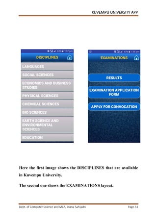 KUVEMPU UNIVERSITY APP
Dept. of Computer Science and MCA, Jnana Sahyadri Page 33
Here the first image shows the DISCIPLINES that are available
in Kuvempu University.
The second one shows the EXAMINATIONS layout.
 