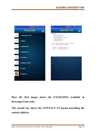 KUVEMPU UNIVERSITY APP
Dept. of Computer Science and MCA, Jnana Sahyadri Page 37
Here the first image shows the FACILITIES available in
Kuvempu University.
The second one shows the CONTACT US layout providing the
contact address.
 