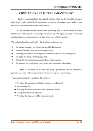KUVEMPU UNIVERSITY APP
Dept. of Computer Science and MCA, Jnana Sahyadri Page 38
CONCLUSION AND FUTURE ENHANCEMENT
Finally, we concluded that the Androids platform which has developed by Google is
going to play major role in Mobile applications because as it is an open source and it is also
easy to develop mobile applications using Android.
We have tried to the best of our efforts to develop with in limited means. We have
tried to cover all the aspects in "Kuvempu University" app. We expect our project is received
satisfactorily as an encouragement to develop it in a more effective manner.
The goals that have been achieved by the developed application are,
 The student can easily get to know the available PG courses.
 Improved browsing time and browsing experience.
 Providing the academic and campus view of the university via the photo gallery.
 Kuvempu university over the google map.
 Scholarship information and education loans for the students.
 The students can get direct access to results and examination information.
There is no denial to the fact that today's possibilities are not tomorrow's
guarantees. As time evolves, requirements will need to be given a new looking.
Future implementation we can do on this project is:
 Providing the registration facility for students as well as staff.
 Improving the UI.
 Providing the course names with their department profile.
 Giving the notifications of events.
 Providing the street view of Kuvempu university.
 
