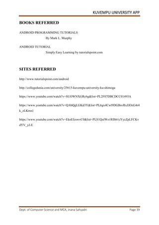 KUVEMPU UNIVERSITY APP
Dept. of Computer Science and MCA, Jnana Sahyadri Page 39
BOOKS REFERRED
ANDROID PROGRAMMING TUTORIALS
By Mark L. Murphy
ANDROID TUTORIAL
Simply Easy Learning by tutorialspoint.com
SITES REFERRED
http://www.tutorialspoint.com/android
http://collegedunia.com/university/25615-kuvempu-university-ku-shimoga
https://www.youtube.com/watch?v=SUOWNXGRc6g&list=PL2F07DBCDCC01493A
https://www.youtube.com/watch?v=QAbQgLGKd3Y&list=PL6gx4Cwl9DGBsvRxJJOzG4r4
k_zLKrnxl
https://www.youtube.com/watch?v=EknEIzswvC0&list=PLS1QulWo1RIbb1cYyzZpLFCKv
dYV_yJ-E
 