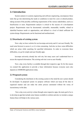 KUVEMPU UNIVERSITY APP
Dept. of Computer Science and MCA, Jnana Sahyadri Page 4
2.1 Introduction
System analysis in systems engineering and software engineering, encompasses those
tasks that go into determining the needs or conditions to meet for a new or altered product,
taking account of the possibly conflicting requirements of the various stakeholders, such as a
beneficiaries or users. Requirements analysis is critical to the success of a development
project. Requirements must be documented, actionable, measurable, testable, related to
identified business needs or opportunities, and defined to a level of detail sufficient for
system design. Requirements can be functional and nonfunctional.
2.2 Drawbacks of existing system
Now a day we have website for our kuvempu university and it’s not user friendly. We
need some browser to access it, so it is time consuming. And also we have some difficulties
which are arises while searching for specified information. In order to overcome these
difficulties, we go for simple and user friendly apps.
kuvempu university already has web site, but many users can’t understand how to
access the required information. The existing web site is not so user friendly.
Now a day every facility is available through their respective app. So for this reason
we created this application to provide a basic information because everyone users also
depend on ANDROID applications today.
2.3 Proposed system:
Considering the drawbacks in the existing system in the mind the new system should
be developed. In proposed system we propose software which can keep all the data in
organized manner and can make the entire process automated without the worry of
inconsistency in the data.
Now a day every activity is done through some respective apps, the main goal of us is
to develop an app that include some feature available in website and also we include a unique
feature those will helps to the various users.
 