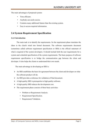 KUVEMPU UNIVERSITY APP
Dept. of Computer Science and MCA, Jnana Sahyadri Page 5
The main advantages of proposed system:
• Time efficient.
• Anybody can easily access.
• Contains many additional feature than the existing system.
• Easy to access required information.
2.4 System Requirement Specification
2.4.1 Introduction
The main task is to identify the requirements. So the requirement phase translates the
ideas in the client's mind into formal document. The software requirements document
(sometimes called software requirement specification or SRS) is the official statement of
what is required of the system developers. It should include both the user requirements for a
system and a detailed specification of the system requirements. The basic purpose of software
requirement specification is to bridge the communication gap between the client and
developer. It also helps the clients to understand their own needs.
The main advantage in developing an SRS is:
 An SRS establishes the basis for agreement between the client and developer on what
the software product will do.
 An SRS provides a reference for validation of final document.
 A high quality SRS is prerequisite to high quality software.
 A high quality SRS reduces the development cost.
 The requirement phase consists of three basic activities:
• Problem or Requirement Analysis.
• Requirement Specification.
• Requirement Validation.
 