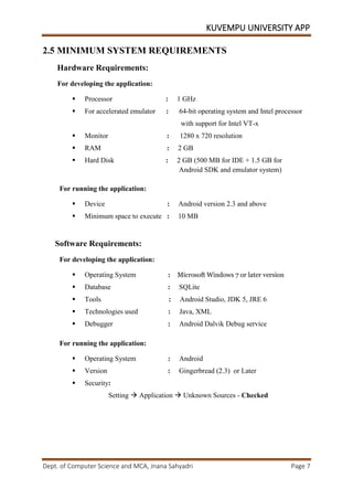 KUVEMPU UNIVERSITY APP
Dept. of Computer Science and MCA, Jnana Sahyadri Page 7
2.5 MINIMUM SYSTEM REQUIREMENTS
Hardware Requirements:
For developing the application:
 Processor : 1 GHz
 For accelerated emulator : 64-bit operating system and Intel processor
with support for Intel VT-x
 Monitor : 1280 x 720 resolution
 RAM : 2 GB
 Hard Disk : 2 GB (500 MB for IDE + 1.5 GB for
Android SDK and emulator system)
For running the application:
 Device : Android version 2.3 and above
 Minimum space to execute : 10 MB
Software Requirements:
For developing the application:
 Operating System : Microsoft Windows 7 or later version
 Database : SQLite
 Tools : Android Studio, JDK 5, JRE 6
 Technologies used : Java, XML
 Debugger : Android Dalvik Debug service
For running the application:
 Operating System : Android
 Version : Gingerbread (2.3) or Later
 Security:
Setting  Application  Unknown Sources - Checked
 