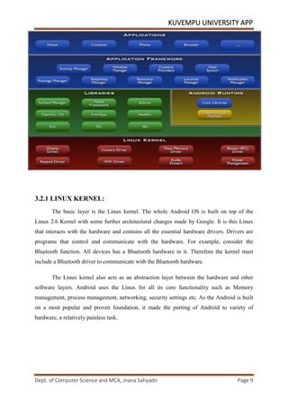 KUVEMPU UNIVERSITY APP
Dept. of Computer Science and MCA, Jnana Sahyadri Page 9
3.2.1 LINUX KERNEL:
The basic layer is the Linux kernel. The whole Android OS is built on top of the
Linux 2.6 Kernel with some further architectural changes made by Google. It is this Linux
that interacts with the hardware and contains all the essential hardware drivers. Drivers are
programs that control and communicate with the hardware. For example, consider the
Bluetooth function. All devices has a Bluetooth hardware in it. Therefore the kernel must
include a Bluetooth driver to communicate with the Bluetooth hardware.
The Linux kernel also acts as an abstraction layer between the hardware and other
software layers. Android uses the Linux for all its core functionality such as Memory
management, process management, networking, security settings etc. As the Android is built
on a most popular and proven foundation, it made the porting of Android to variety of
hardware, a relatively painless task.
 