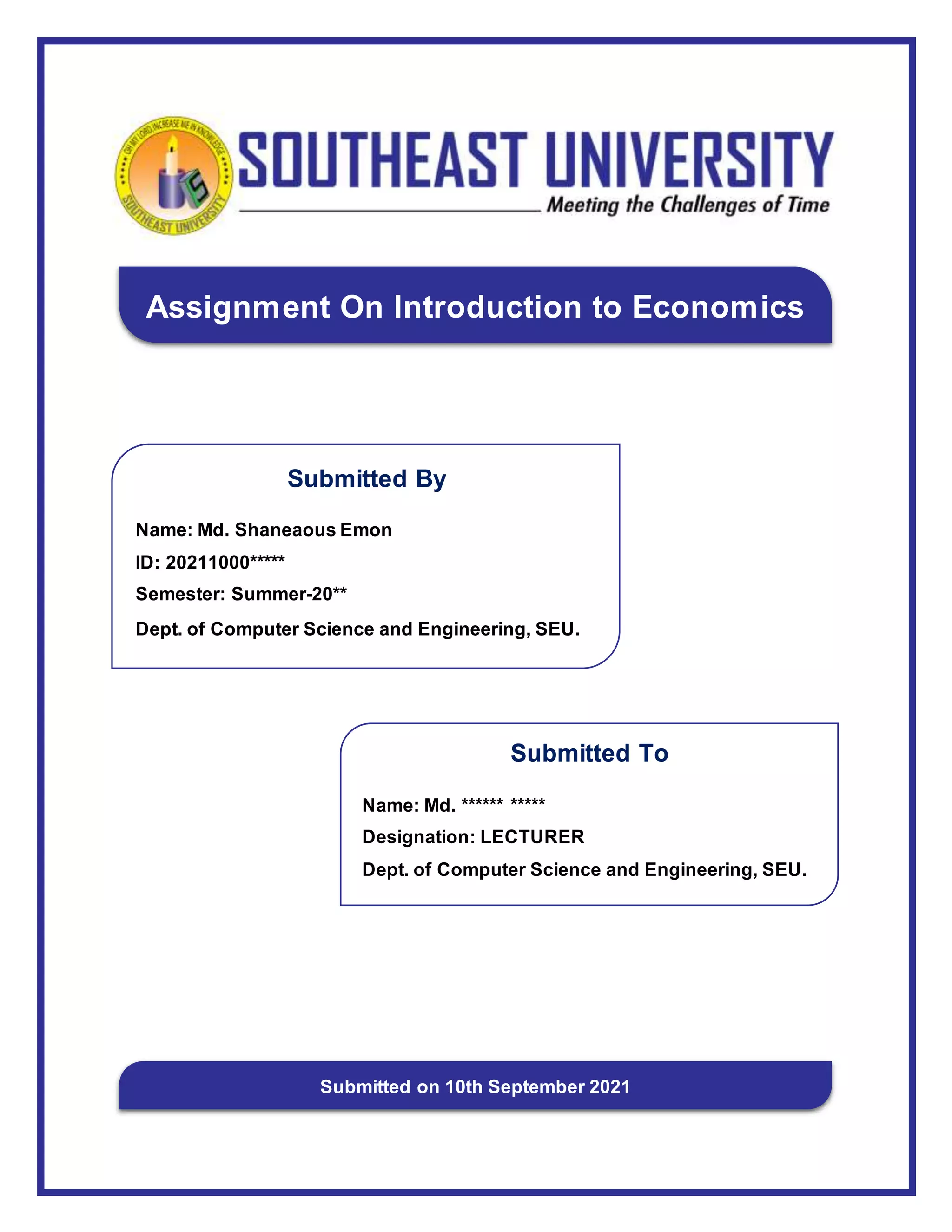 Submitted To
Name: Md. ****** *****
Designation: LECTURER
Dept. of Computer Science and Engineering, SEU.
Submitted By
Name: Md. Shaneaous Emon
ID: 20211000*****
Semester: Summer-20**
Dept. of Computer Science and Engineering, SEU.
Assignment On Introduction to Economics
Submitted on 10th September 2021