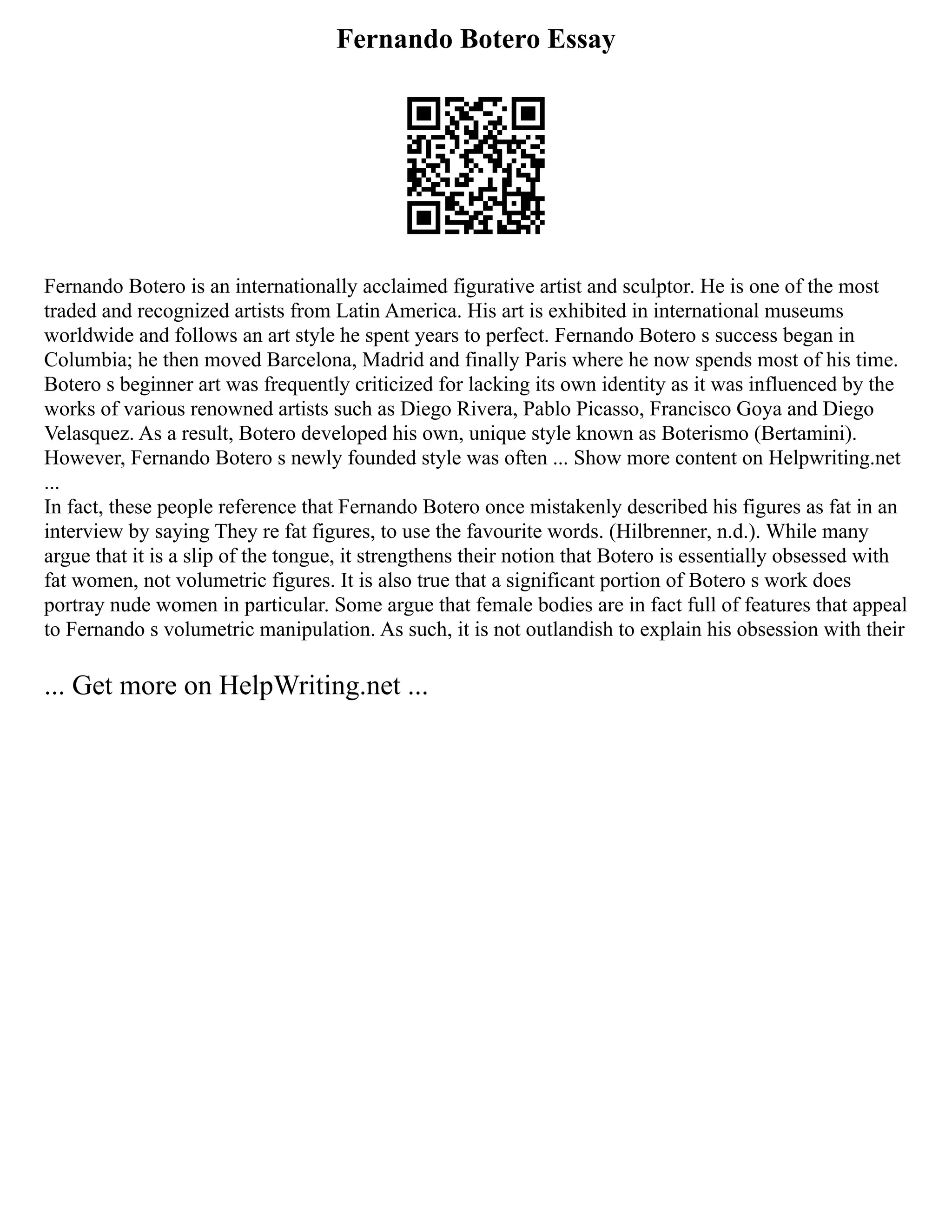 Fernando Botero Essay
Fernando Botero is an internationally acclaimed figurative artist and sculptor. He is one of the most
traded and recognized artists from Latin America. His art is exhibited in international museums
worldwide and follows an art style he spent years to perfect. Fernando Botero s success began in
Columbia; he then moved Barcelona, Madrid and finally Paris where he now spends most of his time.
Botero s beginner art was frequently criticized for lacking its own identity as it was influenced by the
works of various renowned artists such as Diego Rivera, Pablo Picasso, Francisco Goya and Diego
Velasquez. As a result, Botero developed his own, unique style known as Boterismo (Bertamini).
However, Fernando Botero s newly founded style was often ... Show more content on Helpwriting.net
...
In fact, these people reference that Fernando Botero once mistakenly described his figures as fat in an
interview by saying They re fat figures, to use the favourite words. (Hilbrenner, n.d.). While many
argue that it is a slip of the tongue, it strengthens their notion that Botero is essentially obsessed with
fat women, not volumetric figures. It is also true that a significant portion of Botero s work does
portray nude women in particular. Some argue that female bodies are in fact full of features that appeal
to Fernando s volumetric manipulation. As such, it is not outlandish to explain his obsession with their
... Get more on HelpWriting.net ...
 