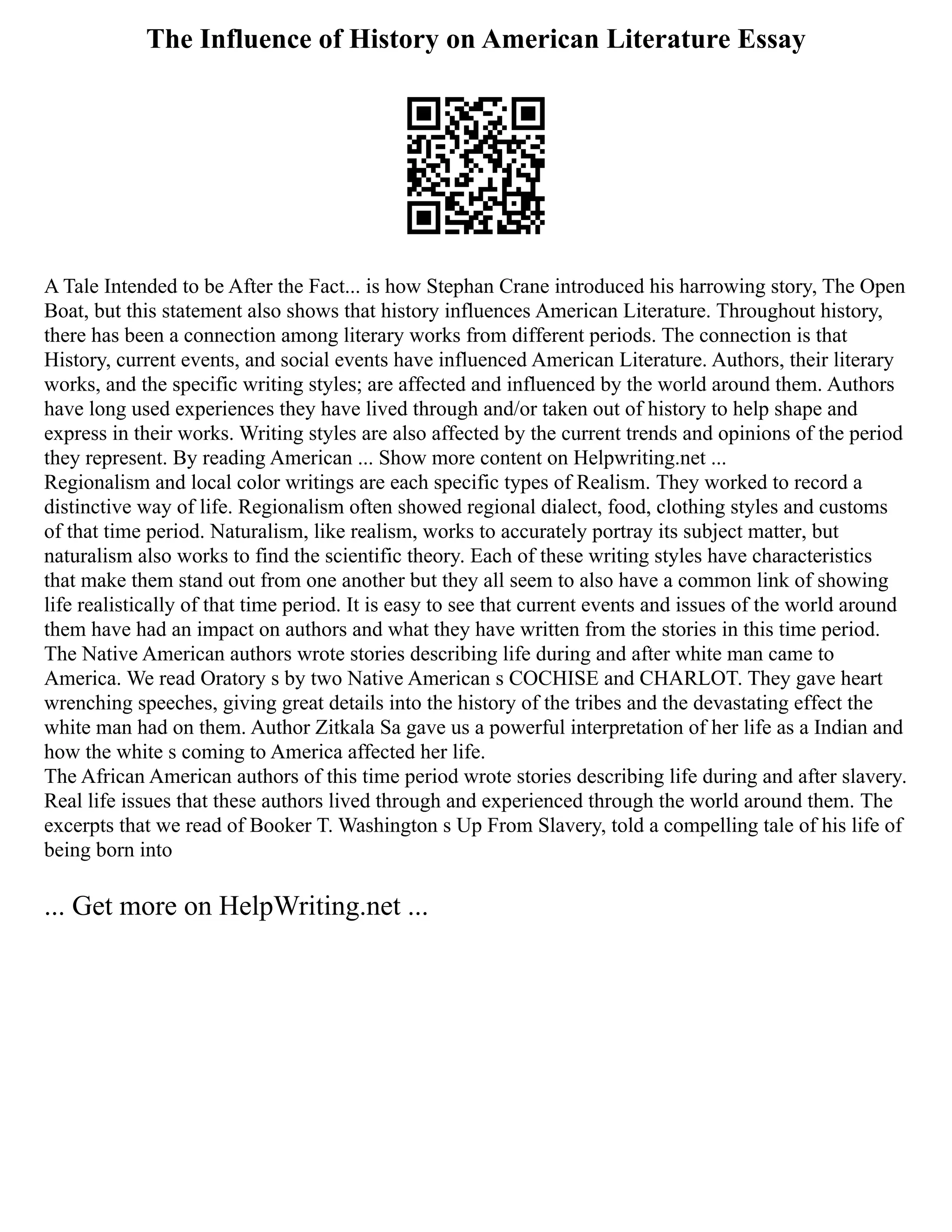 The Influence of History on American Literature Essay
A Tale Intended to be After the Fact... is how Stephan Crane introduced his harrowing story, The Open
Boat, but this statement also shows that history influences American Literature. Throughout history,
there has been a connection among literary works from different periods. The connection is that
History, current events, and social events have influenced American Literature. Authors, their literary
works, and the specific writing styles; are affected and influenced by the world around them. Authors
have long used experiences they have lived through and/or taken out of history to help shape and
express in their works. Writing styles are also affected by the current trends and opinions of the period
they represent. By reading American ... Show more content on Helpwriting.net ...
Regionalism and local color writings are each specific types of Realism. They worked to record a
distinctive way of life. Regionalism often showed regional dialect, food, clothing styles and customs
of that time period. Naturalism, like realism, works to accurately portray its subject matter, but
naturalism also works to find the scientific theory. Each of these writing styles have characteristics
that make them stand out from one another but they all seem to also have a common link of showing
life realistically of that time period. It is easy to see that current events and issues of the world around
them have had an impact on authors and what they have written from the stories in this time period.
The Native American authors wrote stories describing life during and after white man came to
America. We read Oratory s by two Native American s COCHISE and CHARLOT. They gave heart
wrenching speeches, giving great details into the history of the tribes and the devastating effect the
white man had on them. Author Zitkala Sa gave us a powerful interpretation of her life as a Indian and
how the white s coming to America affected her life.
The African American authors of this time period wrote stories describing life during and after slavery.
Real life issues that these authors lived through and experienced through the world around them. The
excerpts that we read of Booker T. Washington s Up From Slavery, told a compelling tale of his life of
being born into
... Get more on HelpWriting.net ...
 