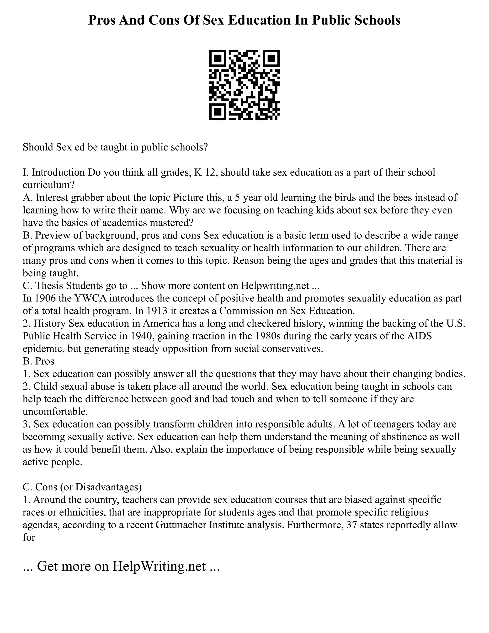 Pros And Cons Of Sex Education In Public Schools
Should Sex ed be taught in public schools?
I. Introduction Do you think all grades, K 12, should take sex education as a part of their school
curriculum?
A. Interest grabber about the topic Picture this, a 5 year old learning the birds and the bees instead of
learning how to write their name. Why are we focusing on teaching kids about sex before they even
have the basics of academics mastered?
B. Preview of background, pros and cons Sex education is a basic term used to describe a wide range
of programs which are designed to teach sexuality or health information to our children. There are
many pros and cons when it comes to this topic. Reason being the ages and grades that this material is
being taught.
C. Thesis Students go to ... Show more content on Helpwriting.net ...
In 1906 the YWCA introduces the concept of positive health and promotes sexuality education as part
of a total health program. In 1913 it creates a Commission on Sex Education.
2. History Sex education in America has a long and checkered history, winning the backing of the U.S.
Public Health Service in 1940, gaining traction in the 1980s during the early years of the AIDS
epidemic, but generating steady opposition from social conservatives.
B. Pros
1. Sex education can possibly answer all the questions that they may have about their changing bodies.
2. Child sexual abuse is taken place all around the world. Sex education being taught in schools can
help teach the difference between good and bad touch and when to tell someone if they are
uncomfortable.
3. Sex education can possibly transform children into responsible adults. A lot of teenagers today are
becoming sexually active. Sex education can help them understand the meaning of abstinence as well
as how it could benefit them. Also, explain the importance of being responsible while being sexually
active people.
C. Cons (or Disadvantages)
1. Around the country, teachers can provide sex education courses that are biased against specific
races or ethnicities, that are inappropriate for students ages and that promote specific religious
agendas, according to a recent Guttmacher Institute analysis. Furthermore, 37 states reportedly allow
for
... Get more on HelpWriting.net ...
 